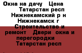 Окна на дачу › Цена ­ 2 100 - Татарстан респ., Нижнекамский р-н, Нижнекамск г. Строительство и ремонт » Двери, окна и перегородки   . Татарстан респ.